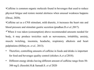 •Caffeine is common organic molecule found in beverages that used to reduce
physical fatigue and restore mental alertness when unusual weakness happens
(Desai, 2020).
•Caffeine act as a CNS stimulant, mild diuretic, it increases the heart rate and
blood pressure and stimulate gastric secretion (pradhan.D.et al.,2017).
When it was taken (consumption) above recommended amounts needed for
body, it may produce toxicities such as nervousness, irritability, anxiety,
muscle twitching, insomnia, headache, respiratory alkalosis and heart
palpitations (Hillary.m. et al., 2013).
• Therefore, controlling amounts of caffeine in foods and drinks is important
for food and beverages quality control (shishov.A.et al.2018).
• Different energy drinks having different amount of caffeine range from 50-
300 mg/L (Sereshti.H.& Samadi.S. et al 2020
 