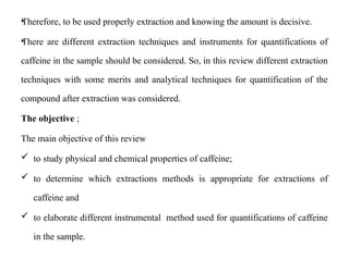 •
Therefore, to be used properly extraction and knowing the amount is decisive.
•
There are different extraction techniques and instruments for quantifications of
caffeine in the sample should be considered. So, in this review different extraction
techniques with some merits and analytical techniques for quantification of the
compound after extraction was considered.
The objective ;
The main objective of this review
 to study physical and chemical properties of caffeine;
 to determine which extractions methods is appropriate for extractions of
caffeine and
 to elaborate different instrumental method used for quantifications of caffeine
in the sample.
 