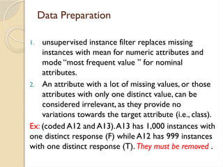 Data Preparation
1. unsupervised instance filter replaces missing
instances with mean for numeric attributes and
mode “most frequent value ” for nominal
attributes.
2. An attribute with a lot of missing values, or those
attributes with only one distinct value, can be
considered irrelevant, as they provide no
variations towards the target attribute (i.e., class).
Ex: (coded A12 and A13).A13 has 1,000 instances with
one distinct response (F) while A12 has 999 instances
with one distinct response (T). They must be removed .
 