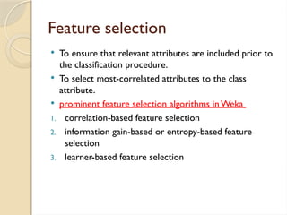 Feature selection
 To ensure that relevant attributes are included prior to
the classification procedure.
 To select most-correlated attributes to the class
attribute.
 prominent feature selection algorithms inWeka
1. correlation-based feature selection
2. information gain-based or entropy-based feature
selection
3. learner-based feature selection
 
