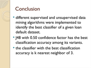 Conclusion
 different supervised and unsupervised data
mining algorithms were implemented to
identify the best classifier of a given loan
default dataset.
 J48 with 0.50 confidence factor has the best
classification accuracy among its variants.
 the classifier with the best classification
accuracy is k nearest neighbor of 3.
 