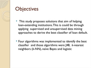 Objectives
 This study proposes solutions that aim of helping
loan-extending institutions.This is could be through
applying supervised and unsupervised data mining
approaches to derive the best classifier of loan default.
 Four algorithms was implemented to identify the best
classifier and those algorithms were J48, k-nearest
neighbors (k-NN), naïve Bayes and logistic
 
