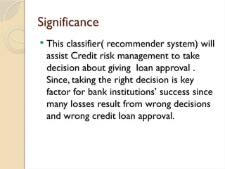 Significance
 This classifier( recommender system) will
assist Credit risk management to take
decision about giving loan approval .
Since, taking the right decision is key
factor for bank institutions’ success since
many losses result from wrong decisions
and wrong credit loan approval.
 