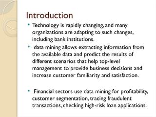 Introduction
 Technology is rapidly changing, and many
organizations are adapting to such changes,
including bank institutions.
 data mining allows extracting information from
the available data and predict the results of
different scenarios that help top-level
management to provide business decisions and
increase customer familiarity and satisfaction.
 Financial sectors use data mining for profitability,
customer segmentation, tracing fraudulent
transactions, checking high-risk loan applications.
 