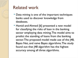 Related work
 Data mining is one of the important techniques
banks used to discover knowledge from
databases.
 Hamid and Ahmed [6] presented a new model
for classifying the risks of loan in the banking
sector employing data mining.The model aims to
predict the standing of loans from the banking
sector.The proposed model made use of the J48,
Bayes Net, and naive Bayes algorithms.The study
found out that J48 algorithm has the highest
accuracy among all three algorithms.
 