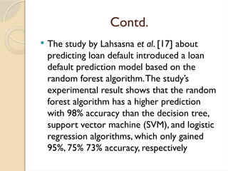 Contd.
 The study by Lahsasna et al. [17] about
predicting loan default introduced a loan
default prediction model based on the
random forest algorithm.The study’s
experimental result shows that the random
forest algorithm has a higher prediction
with 98% accuracy than the decision tree,
support vector machine (SVM), and logistic
regression algorithms, which only gained
95%, 75% 73% accuracy, respectively
 