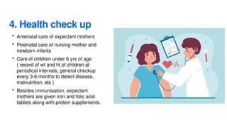 4. Health check up
• Antenatal care of expectant mothers
• Postnatal care of nursing mother and
newborn infants
• Care of children under 6 yrs of age
( record of wt and ht of children at
periodical intervals, general checkup
every 3-6 months to detect disease,
malnutrition, etc )
• Besides immunisation, expectant
mothers are given iron and folic acid
tablets along with protein supplements.
 