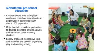 5.Nonformal pre-school
education
• Children below 3-6yrs are given
nonformal preschool education in an
anganwadi in each village with
about 1000 population.
• Objective is to provide opportunities
to develop desirable attitude, values
and behaviour pattern among
children.
• Locally produced inexpensive toys
and materials are used in organising
play and creating activity.
 