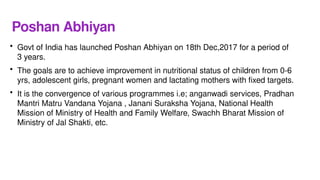 Poshan Abhiyan
• Govt of India has launched Poshan Abhiyan on 18th Dec,2017 for a period of
3 years.
• The goals are to achieve improvement in nutritional status of children from 0-6
yrs, adolescent girls, pregnant women and lactating mothers with fixed targets.
• It is the convergence of various programmes i.e; anganwadi services, Pradhan
Mantri Matru Vandana Yojana , Janani Suraksha Yojana, National Health
Mission of Ministry of Health and Family Welfare, Swachh Bharat Mission of
Ministry of Jal Shakti, etc.
 