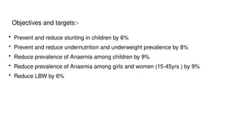 Objectives and targets:-
• Prevent and reduce stunting in children by 6%
• Prevent and reduce undernutrition and underweight prevalence by 8%
• Reduce prevalence of Anaemia among children by 9%
• Reduce prevalence of Anaemia among girls and women (15-45yrs ) by 9%
• Reduce LBW by 6%
 