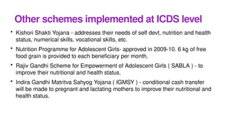 Other schemes implemented at ICDS level
• Kishori Shakti Yojana - addresses their needs of self devt, nutrition and health
status, numerical skills, vocational skills, etc.
• Nutrition Programme for Adolescent Girls- approved in 2009-10. 6 kg of free
food grain is provided to each beneficiary per month.
• Rajiv Gandhi Scheme for Empowerment of Adolescent Girls ( SABLA ) - to
improve their nutritional and health status.
• Indira Gandhi Matritva Sahyog Yojana ( IGMSY ) - conditional cash transfer
will be made to pregnant and lactating mothers to improve their nutritional and
health status.
 