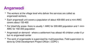 Anganwadi
• The workers at the village level who deliver the services are called as
anganwadi workers.
• Each anganwadi unit covers a population of about 400-800 and a mini-AWC
covers about 150-400
• For tribal/hilly areas- there is usually 1 AWC for 300-800 population and 1 mini-
AWC for 150-300 population
• Anganwadi on demand - where a settlement has atleast 40 children under 6 yr
but no anganwadi center
• The work of anganwadis is supervised by mukhyasevikas. Field supervision is
done by Child Development Project Officer ( CDPO )
 