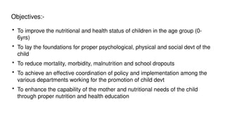 Objectives:-
• To improve the nutritional and health status of children in the age group (0-
6yrs)
• To lay the foundations for proper psychological, physical and social devt of the
child
• To reduce mortality, morbidity, malnutrition and school dropouts
• To achieve an effective coordination of policy and implementation among the
various departments working for the promotion of child devt
• To enhance the capability of the mother and nutritional needs of the child
through proper nutrition and health education
 