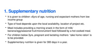 1. Supplementary nutrition
• It is given to children <6yrs of age, nursing and expectant mothers from low
income group
• Type of food depends upon the local availability, location of project etc.
• Meal includes providing a morning snack in the form of milk/
banana/egg/seasonal fruit/micronutrient food followed by a hot cooked meal.
• For children below 3yrs, pregnant and lactating mothers ‘ take home ration’ is
to be provided.
• Supplementary nutrition is given for 300 days in a year.
 