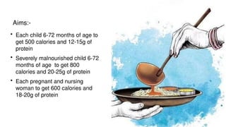 • Each child 6-72 months of age to
get 500 calories and 12-15g of
protein
• Severely malnourished child 6-72
months of age to get 800
calories and 20-25g of protein
• Each pregnant and nursing
woman to get 600 calories and
18-20g of protein
Aims:-
 