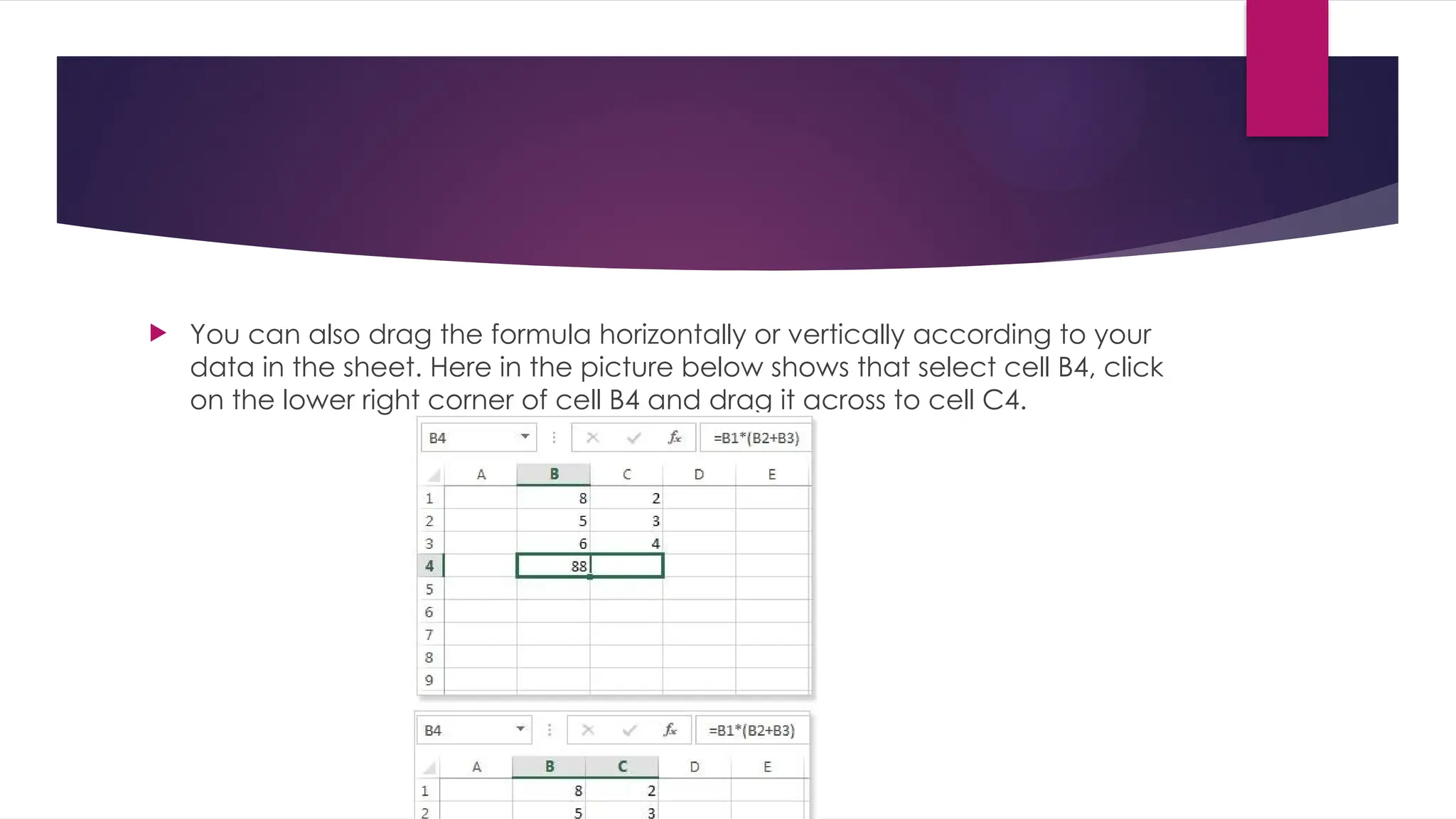  You can also drag the formula horizontally or vertically according to your data in the sheet. Here in the picture below shows that select cell B4, click on the lower right corner of cell B4 and drag it across to cell C4. 
