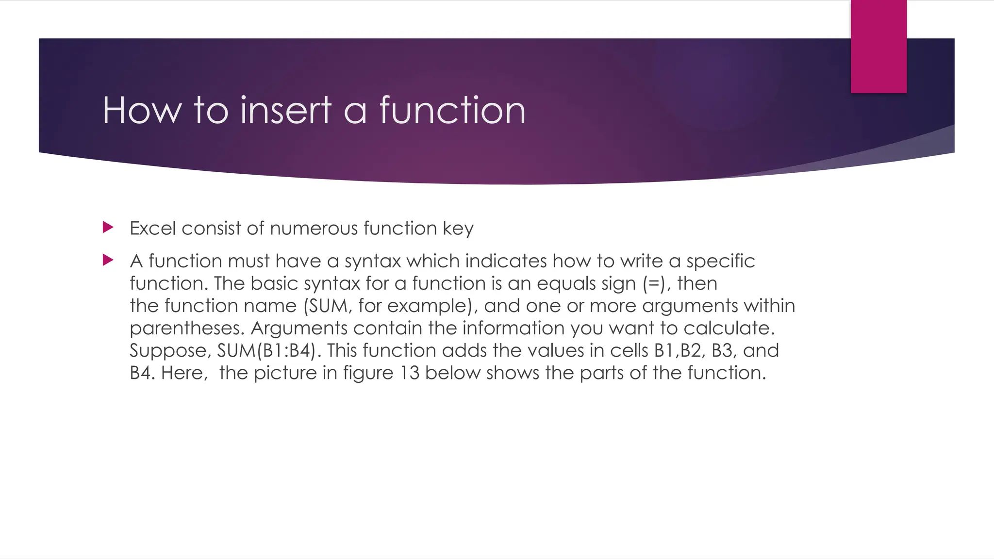 How to insert a function  Excel consist of numerous function key  A function must have a syntax which indicates how to write a specific function. The basic syntax for a function is an equals sign (=), then the function name (SUM, for example), and one or more arguments within parentheses. Arguments contain the information you want to calculate. Suppose, SUM(B1:B4). This function adds the values in cells B1,B2, B3, and B4. Here, the picture in figure 13 below shows the parts of the function. 