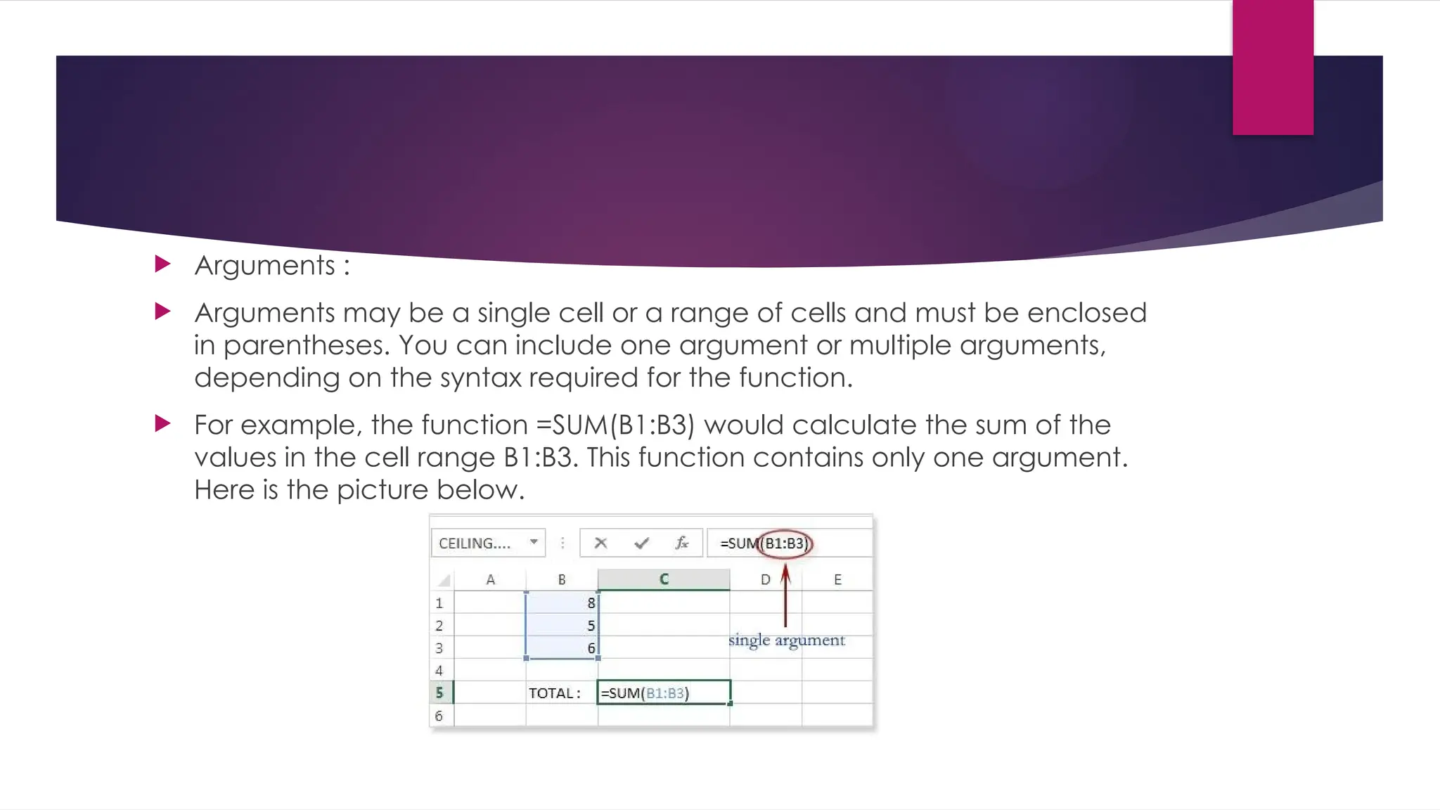  Arguments :  Arguments may be a single cell or a range of cells and must be enclosed in parentheses. You can include one argument or multiple arguments, depending on the syntax required for the function.  For example, the function =SUM(B1:B3) would calculate the sum of the values in the cell range B1:B3. This function contains only one argument. Here is the picture below. 