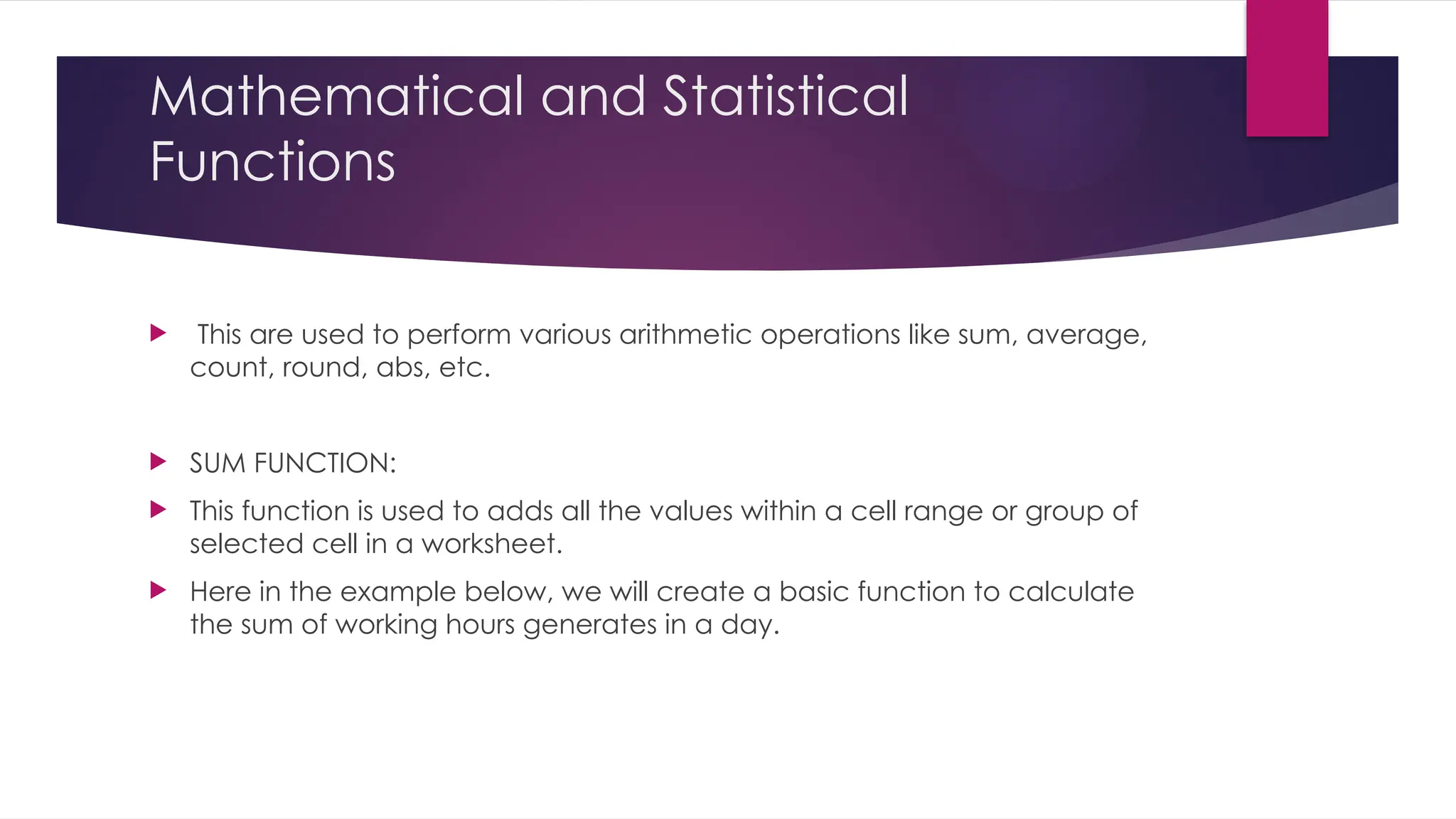 Mathematical and Statistical Functions  This are used to perform various arithmetic operations like sum, average, count, round, abs, etc.  SUM FUNCTION:  This function is used to adds all the values within a cell range or group of selected cell in a worksheet.  Here in the example below, we will create a basic function to calculate the sum of working hours generates in a day. 