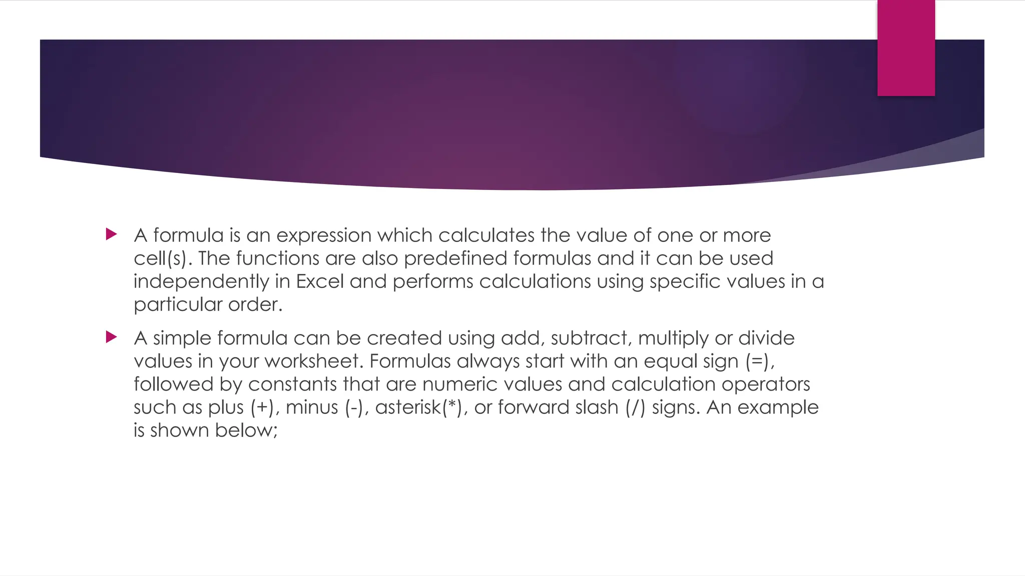  A formula is an expression which calculates the value of one or more cell(s). The functions are also predefined formulas and it can be used independently in Excel and performs calculations using specific values in a particular order.  A simple formula can be created using add, subtract, multiply or divide values in your worksheet. Formulas always start with an equal sign (=), followed by constants that are numeric values and calculation operators such as plus (+), minus (-), asterisk(*), or forward slash (/) signs. An example is shown below; 