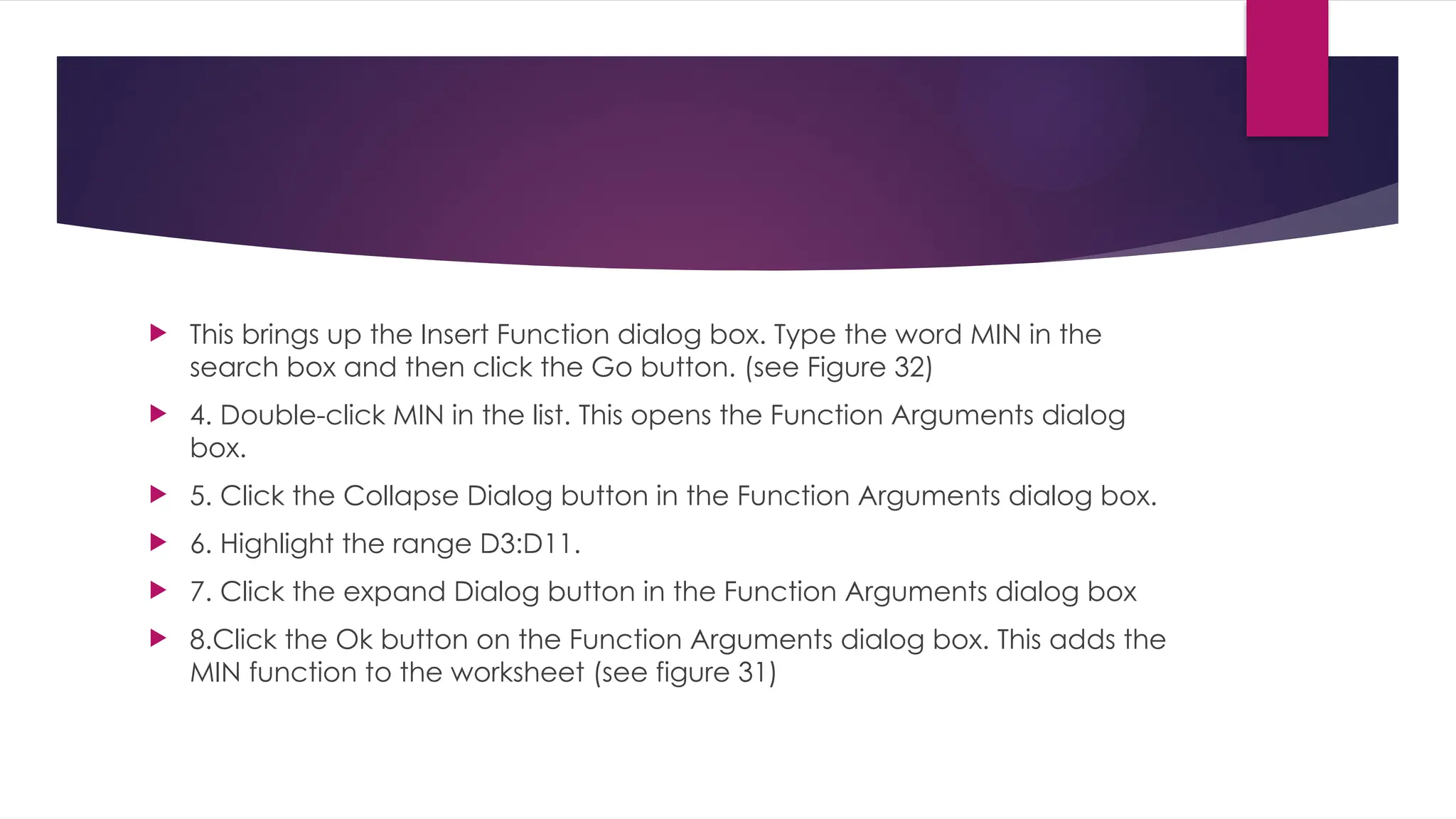  This brings up the Insert Function dialog box. Type the word MIN in the search box and then click the Go button. (see Figure 32)  4. Double-click MIN in the list. This opens the Function Arguments dialog box.  5. Click the Collapse Dialog button in the Function Arguments dialog box.  6. Highlight the range D3:D11.  7. Click the expand Dialog button in the Function Arguments dialog box  8.Click the Ok button on the Function Arguments dialog box. This adds the MIN function to the worksheet (see figure 31) 