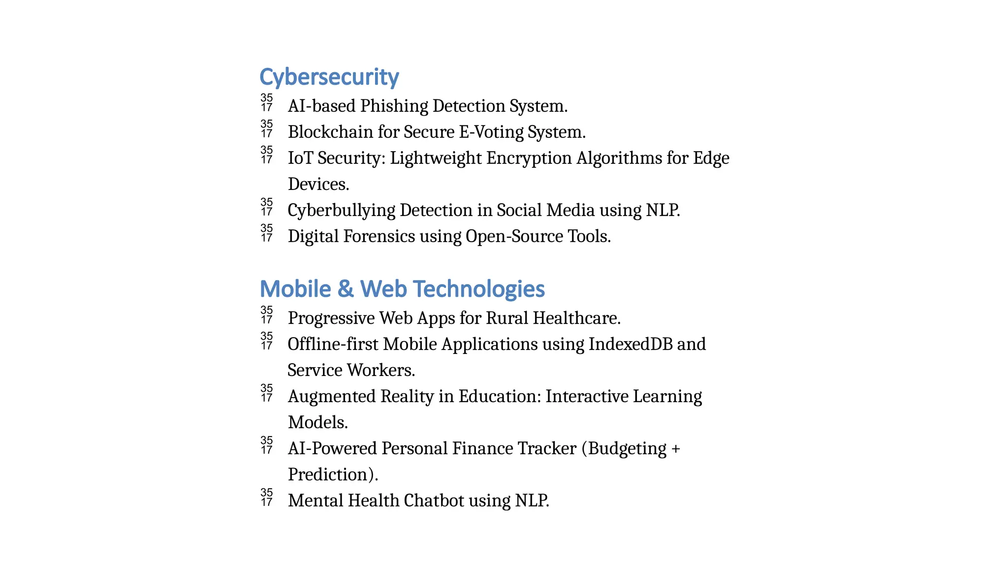 Cybersecurity
 AI-based Phishing Detection System.
 Blockchain for Secure E-Voting System.
 IoT Security: Lightweight Encryption Algorithms for Edge
Devices.
 Cyberbullying Detection in Social Media using NLP.
 Digital Forensics using Open-Source Tools.
Mobile & Web Technologies
 Progressive Web Apps for Rural Healthcare.
 Offline-first Mobile Applications using IndexedDB and
Service Workers.
 Augmented Reality in Education: Interactive Learning
Models.
 AI-Powered Personal Finance Tracker (Budgeting +
Prediction).
 Mental Health Chatbot using NLP.
 