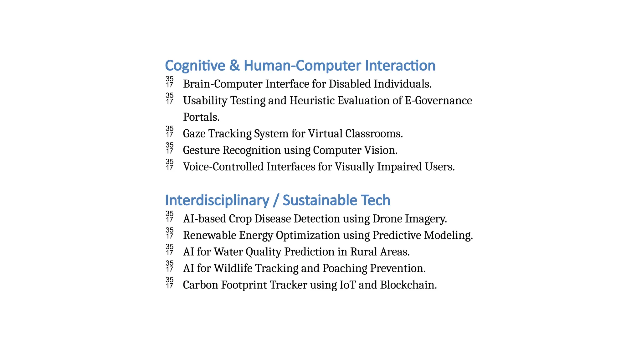 Cognitive & Human-Computer Interaction
 Brain-Computer Interface for Disabled Individuals.
 Usability Testing and Heuristic Evaluation of E-Governance
Portals.
 Gaze Tracking System for Virtual Classrooms.
 Gesture Recognition using Computer Vision.
 Voice-Controlled Interfaces for Visually Impaired Users.
Interdisciplinary / Sustainable Tech
 AI-based Crop Disease Detection using Drone Imagery.
 Renewable Energy Optimization using Predictive Modeling.
 AI for Water Quality Prediction in Rural Areas.
 AI for Wildlife Tracking and Poaching Prevention.
 Carbon Footprint Tracker using IoT and Blockchain.
 
