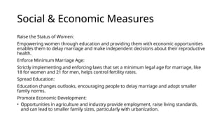 Social & Economic Measures
Raise the Status of Women:
Empowering women through education and providing them with economic opportunities
enables them to delay marriage and make independent decisions about their reproductive
health.
Enforce Minimum Marriage Age:
Strictly implementing and enforcing laws that set a minimum legal age for marriage, like
18 for women and 21 for men, helps control fertility rates.
Spread Education:
Education changes outlooks, encouraging people to delay marriage and adopt smaller
family norms.
Promote Economic Development:
• Opportunities in agriculture and industry provide employment, raise living standards,
and can lead to smaller family sizes, particularly with urbanization.
 