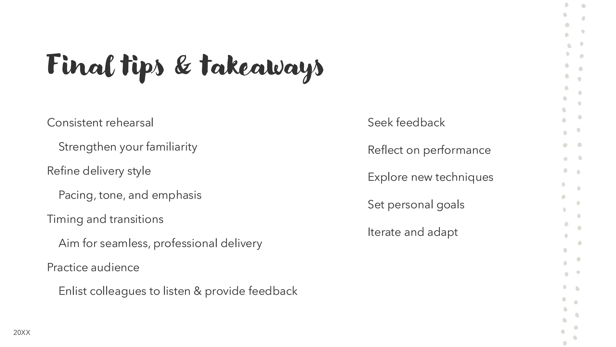 Final tips & takeaways
Consistent rehearsal
Strengthen your familiarity
Refine delivery style
Pacing, tone, and emphasis
Timing and transitions
Aim for seamless, professional delivery
Practice audience
Enlist colleagues to listen & provide feedback
Seek feedback
Reflect on performance
Explore new techniques
Set personal goals
Iterate and adapt
20XX
 