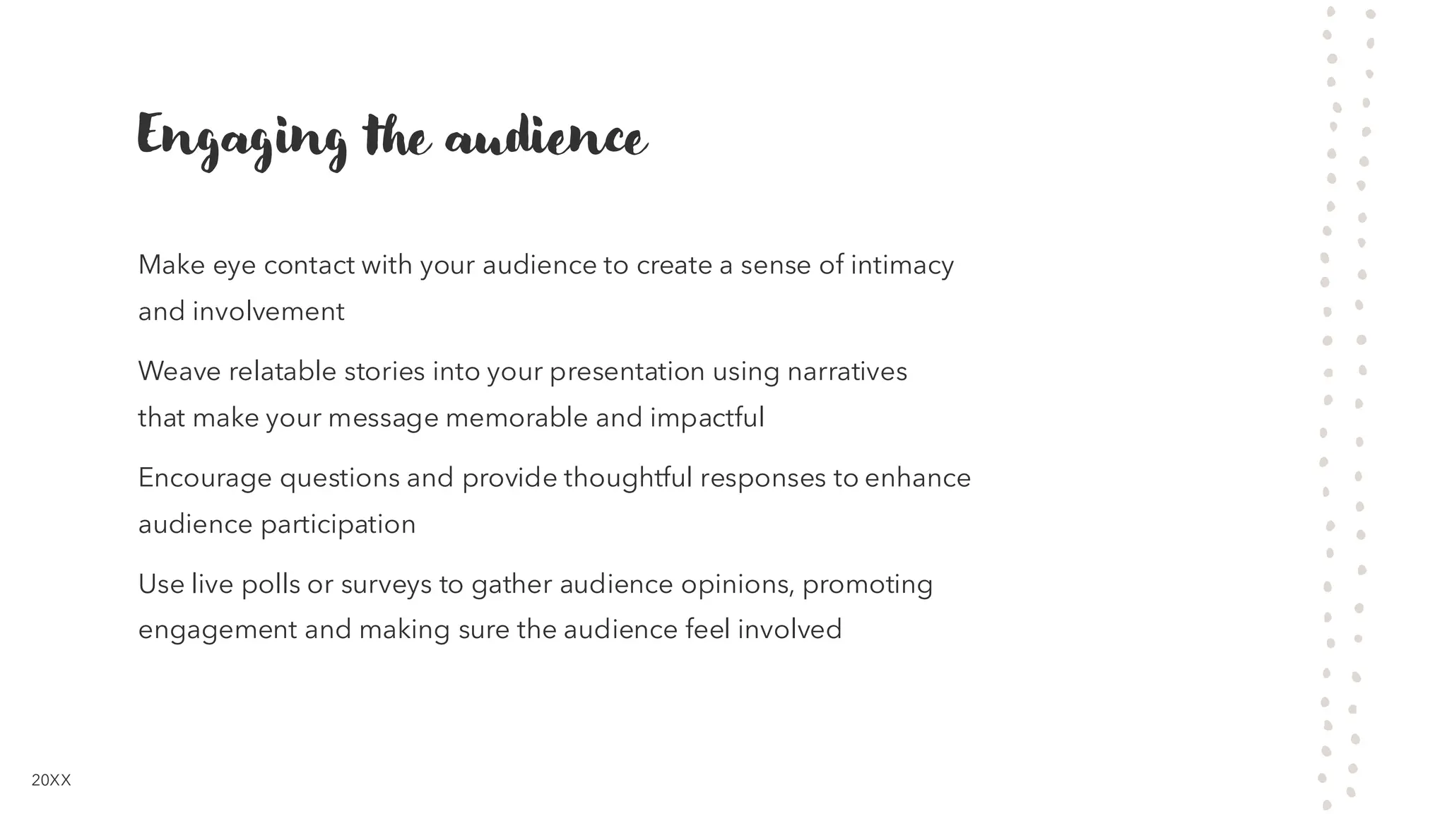 Engaging the audience
Make eye contact with your audience to create a sense of intimacy
and involvement
Weave relatable stories into your presentation using narratives
that make your message memorable and impactful
Encourage questions and provide thoughtful responses to enhance
audience participation
Use live polls or surveys to gather audience opinions, promoting
engagement and making sure the audience feel involved
20XX
 