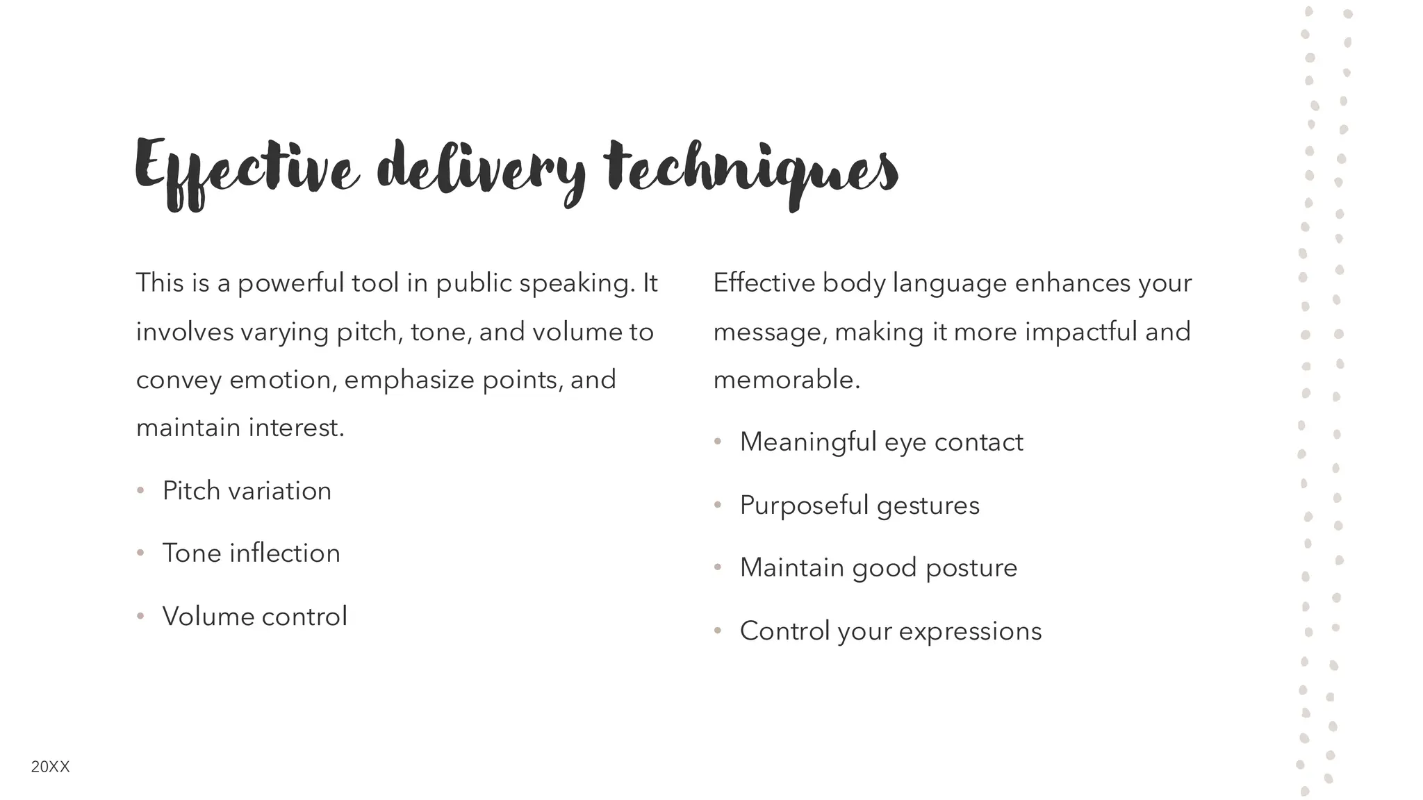 Effective delivery techniques
This is a powerful tool in public speaking. It
involves varying pitch, tone, and volume to
convey emotion, emphasize points, and
maintain interest.
• Pitch variation
• Tone inflection
• Volume control
Effective body language enhances your
message, making it more impactful and
memorable.
• Meaningful eye contact
• Purposeful gestures
• Maintain good posture
• Control your expressions
20XX
 