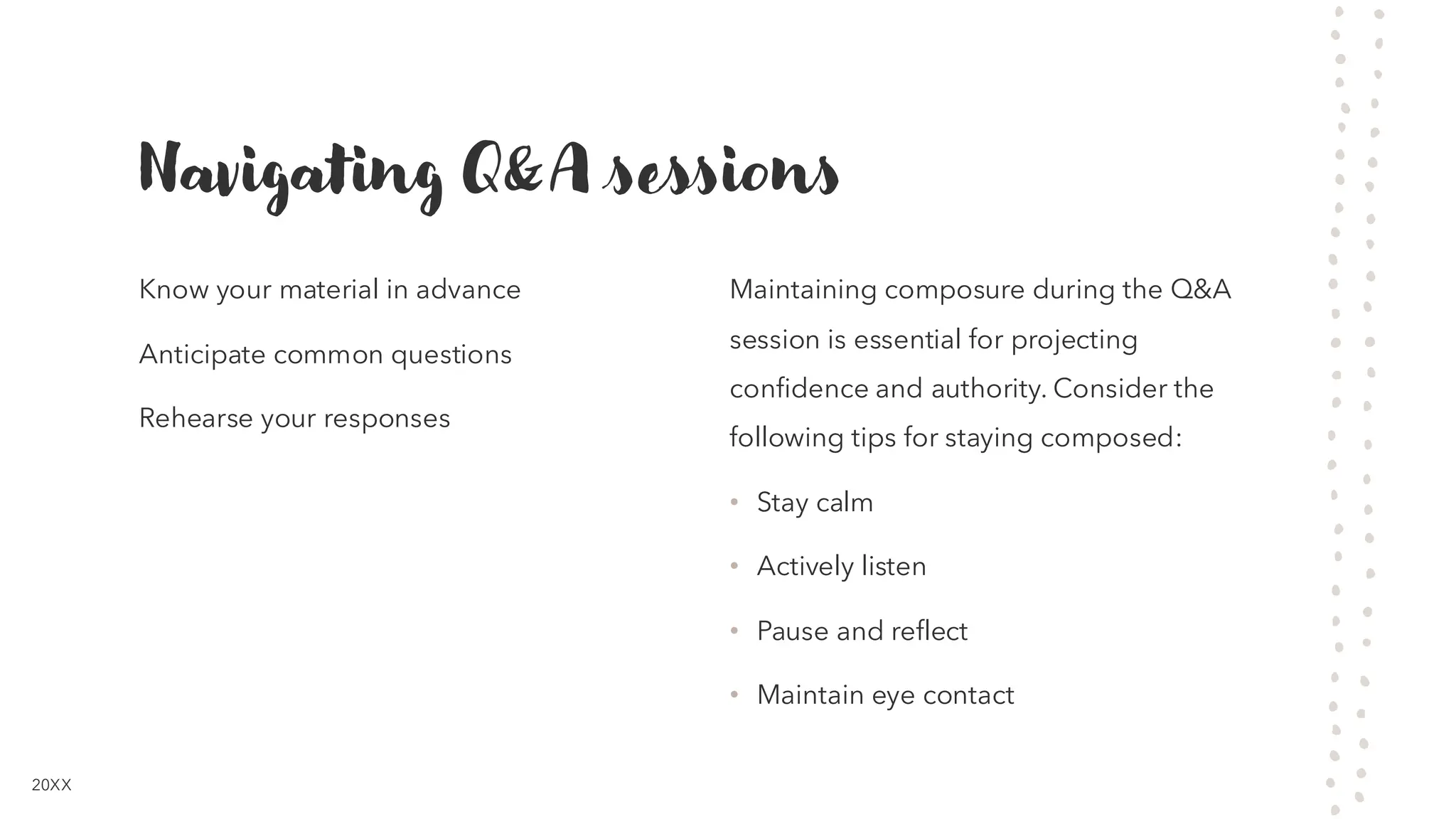 Navigating Q&A sessions
Know your material in advance
Anticipate common questions
Rehearse your responses
Maintaining composure during the Q&A
session is essential for projecting
confidence and authority. Consider the
following tips for staying composed:
• Stay calm
• Actively listen
• Pause and reflect
• Maintain eye contact
20XX
 