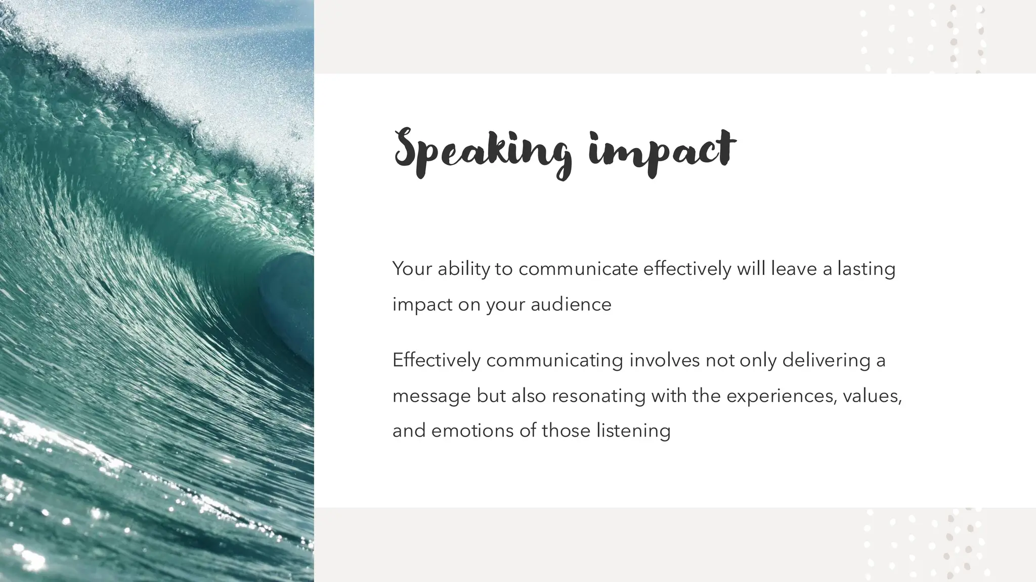 Speaking impact
Your ability to communicate effectively will leave a lasting
impact on your audience
Effectively communicating involves not only delivering a
message but also resonating with the experiences, values,
and emotions of those listening
 