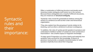 Syntactic
rules and
their
importance:
Often a combination of differing structure and double word-
meaning creates ambiguity (and humor) as in the cartoon.
Because these ambiguities are a result of different structures,
they are instances of structural ambiguity.
Syntactic rules reveal the grammatical relations among the
words of a sentence as well as their order and hierarchical
organization.
They also explain how the grouping of words relates to its
meaning, such as when a sentence or phrase is ambiguous.
In addition, the rules of syntax permit speakers to produce and
understand a limitless number of sentences never produced or
heard before—the creative aspect of linguistic knowledge.
A major goal of linguistics is to show clearly and explicitly how
syntactic rules account for this knowledge. A theory of
grammar must provide a complete characterization of what
speakers implicitly know about their language.
 