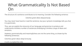 What Grammaticality Is Not Based
On
The structure of a sentence contributes to its meaning. Consider the following sentence:
Colorless green ideas sleep furiously.
You may never have heard or read the sentence, but your syntactic knowledge tells you that
it is grammatic.
Thus, we can exploit the resources of our language and grammar to produce and
understand a limitless number of sentences embodying a limitless range of ideas and
emotions.
However, grammaticality and meaningfulness are not the same thing, as shown by the
following sentences:
Colorless green ideas sleep furiously.
A verb crumpled the milk.
 