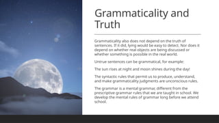 Grammaticality and
Truth
Grammaticality also does not depend on the truth of
sentences. If it did, lying would be easy to detect. Nor does it
depend on whether real objects are being discussed or
whether something is possible in the real world.
Untrue sentences can be grammatical, for example:
The sun rises at night and moon shines during the day!
The syntactic rules that permit us to produce, understand,
and make grammaticality judgments are unconscious rules.
The grammar is a mental grammar, different from the
prescriptive grammar rules that we are taught in school. We
develop the mental rules of grammar long before we attend
school.
 