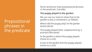 Prepositional
phrases in
the predicate
Some sentences have prepositional phrases
in the predicate. Consider
The puppy played in the garden.
We can use our tests to show that in the
garden is also a constituent, as follows:
Where did the puppy play? In the garden
(stand alone)
The puppy played there. (replacement by a
pronoun-like word)
In the garden is where the puppy played.
(move as a unit)
It was in the garden that the puppy played.
(move as a unit)
 