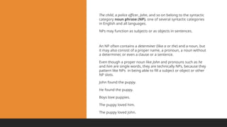 The child, a police officer, John, and so on belong to the syntactic
category noun phrase (NP), one of several syntactic categories
in English and all languages.
NPs may function as subjects or as objects in sentences.
An NP often contains a determiner (like a or the) and a noun, but
it may also consist of a proper name, a pronoun, a noun without
a determiner, or even a clause or a sentence.
Even though a proper noun like John and pronouns such as he
and him are single words, they are technically NPs, because they
pattern like NPs in being able to fill a subject or object or other
NP slots.
John found the puppy.
He found the puppy.
Boys love puppies.
The puppy loved him.
The puppy loved John.
 