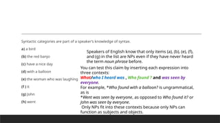 Syntactic categories are part of a speaker’s knowledge of syntax.
a) a bird
(b) the red banjo
(c) have a nice day
(d) with a balloon
(e) the woman who was laughing
(f ) it
(g) John
(h) went
Speakers of English know that only items (a), (b), (e), (f),
and (g) in the list are NPs even if they have never heard
the term noun phrase before.
You can test this claim by inserting each expression into
three contexts:
What/who I heard was , Who found ? and was seen by
everyone.
For example, *Who found with a balloon? is ungrammatical,
as is
*Went was seen by everyone, as opposed to Who found it? or
John was seen by everyone.
Only NPs fit into these contexts because only NPs can
function as subjects and objects.
 