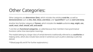 Other Categories:
Other categories are determiner (Det), which includes the articles a and the, as well as
demonstratives such as this, that, these, and those, and “quantifiers” such as each and every.
Another less familiar category is T(ense), which includes the modal auxiliaries may, might, can,
could, must, shall, should, will, and would
T and Det are functional categories, so called because their members have grammatical
functions rather than descriptive meanings.
The modals belong to a larger class of verbal elements traditionally referred to as auxiliaries or
helping verbs, which also include have and be in sentences such as John is dancing or John has
danced.
**(Read page 86 and 87 for further explanations.)
 