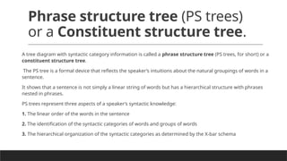 Phrase structure tree (PS trees)
or a Constituent structure tree.
A tree diagram with syntactic category information is called a phrase structure tree (PS trees, for short) or a
constituent structure tree.
The PS tree is a formal device that reflects the speaker’s intuitions about the natural groupings of words in a
sentence.
It shows that a sentence is not simply a linear string of words but has a hierarchical structure with phrases
nested in phrases.
PS trees represent three aspects of a speaker’s syntactic knowledge:
1. The linear order of the words in the sentence
2. The identification of the syntactic categories of words and groups of words
3. The hierarchical organization of the syntactic categories as determined by the X-bar schema
 
