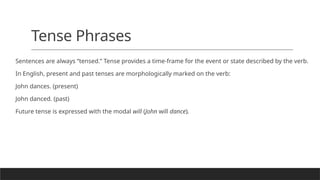 Tense Phrases
Sentences are always “tensed.” Tense provides a time-frame for the event or state described by the verb.
In English, present and past tenses are morphologically marked on the verb:
John dances. (present)
John danced. (past)
Future tense is expressed with the modal will (John will dance).
 
