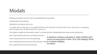 Modals
Modals also express notions such as possibility (John may dance);
necessity (John must dance);
ability (John can dance); and so on.
A modal such as may says it is possible that the event will occur at some future time, must that it is necessary
that the event occur at some future time, and so on.
The English modals are inherently “tensed,” as shown by their compatibility with various time expressions:
John may/must/can win the race today/tomorrow.
*John may/must/can win the race yesterday.
John could/would have tantrums when he was a child.
John could leave the country tomorrow.
A sentence is about a situation or state of affairs that
occurs at some point in time. Thus, the category Tense
is a natural category
to head S.
 