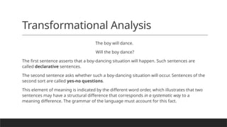 Transformational Analysis
The boy will dance.
Will the boy dance?
The first sentence asserts that a boy-dancing situation will happen. Such sentences are
called declarative sentences.
The second sentence asks whether such a boy-dancing situation will occur. Sentences of the
second sort are called yes-no questions.
This element of meaning is indicated by the different word order, which illustrates that two
sentences may have a structural difference that corresponds in a systematic way to a
meaning difference. The grammar of the language must account for this fact.
 