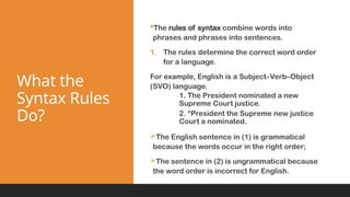 What the
Syntax Rules
Do?
The rules of syntax combine words into
phrases and phrases into sentences.
1. The rules determine the correct word order
for a language.
For example, English is a Subject–Verb–Object
(SVO) language.
1. The President nominated a new
Supreme Court justice.
2. *President the Supreme new justice
Court a nominated.
The English sentence in (1) is grammatical
because the words occur in the right order;
The sentence in (2) is ungrammatical because
the word order is incorrect for English.
 