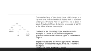 The standard way of describing these relationships is to
say that the related sentences come from a common
underlying structure. Yes-no questions are a case in
point. They begin life as declarative sentences, or as TPs
in the X-bar schema, for example:
The head of the TP, namely T (the modal can in this
example), is central to the formation of yes-no
questions as well as certain other types of sentences in
English.
In yes-no questions, the modal appears in a different
position; it precedes the subject. Here are a few more
examples:
The boy will sleep. Will the boy sleep?
The boy should sleep. Should the boy sleep?
 