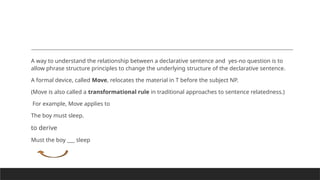 A way to understand the relationship between a declarative sentence and yes-no question is to
allow phrase structure principles to change the underlying structure of the declarative sentence.
A formal device, called Move, relocates the material in T before the subject NP.
(Move is also called a transformational rule in traditional approaches to sentence relatedness.)
For example, Move applies to
The boy must sleep.
to derive
Must the boy ___ sleep
 