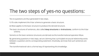 The two steps of yes-no questions:
Yes-no questions are thus generated in two steps.
1. PS-rules implement the X-bar schema to generate a basic structure.
2. Move applies to the basic structure to produce the derived structure.
The basic structures of sentences, also called deep structures or d-structures, conform to the X-bar
schema.
Variants on the basic sentence structures are derived via the transformational operation Move.
By generating questions in two steps, we are claiming that a principled structural relationship exists
between a question and its corresponding statement. Intuitively, we know that such sentences are
related.
The transformational rule is a formal way of representing this knowledge.
 