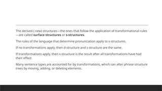 The derived ( new) structures—the ones that follow the application of transformational rules
—are called surface structures or s-structures.
The rules of the language that determine pronunciation apply to s-structures.
If no transformations apply, then d-structure and s-structure are the same.
If transformations apply, then s-structure is the result after all transformations have had
their effect.
Many sentence types are accounted for by transformations, which can alter phrase structure
trees by moving, adding, or deleting elements.
 