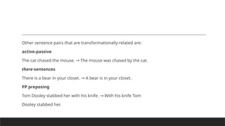 Other sentence pairs that are transformationally related are:
active-passive
The cat chased the mouse. The mouse was chased by the cat.
→
there-sentences
There is a bear in your closet. A bear is in your closet.
→
PP preposing
Tom Dooley stabbed her with his knife. With his knife Tom
→
Dooley stabbed her.
 
